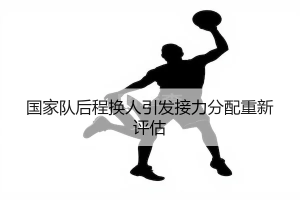 国家队后程换人引发接力分配重新评估